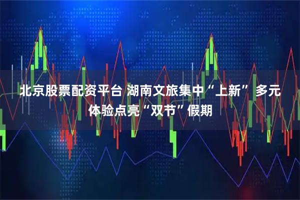 北京股票配资平台 湖南文旅集中“上新”&#32;多元体验点亮“双节”假期