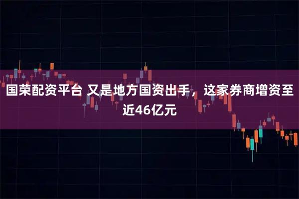 国荣配资平台 又是地方国资出手，这家券商增资至近46亿元