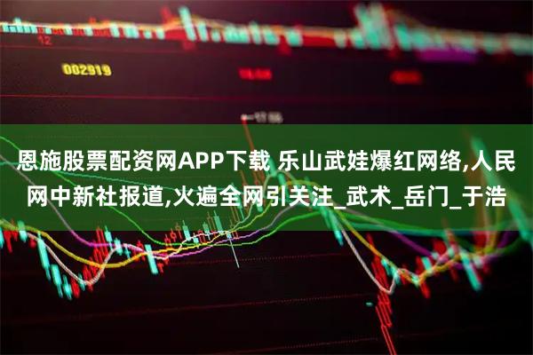 恩施股票配资网APP下载 乐山武娃爆红网络,人民网中新社报道,火遍全网引关注_武术_岳门_于浩