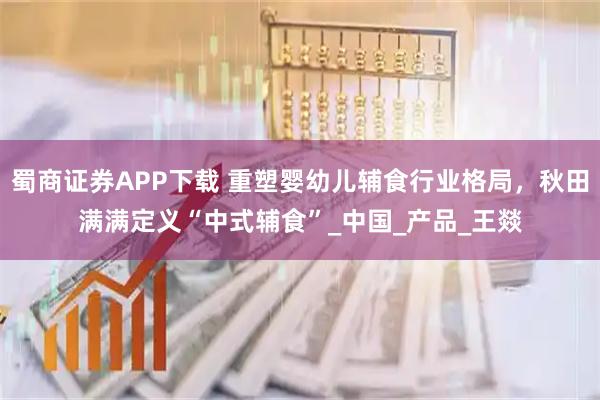 蜀商证券APP下载 重塑婴幼儿辅食行业格局，秋田满满定义“中式辅食”_中国_产品_王燚