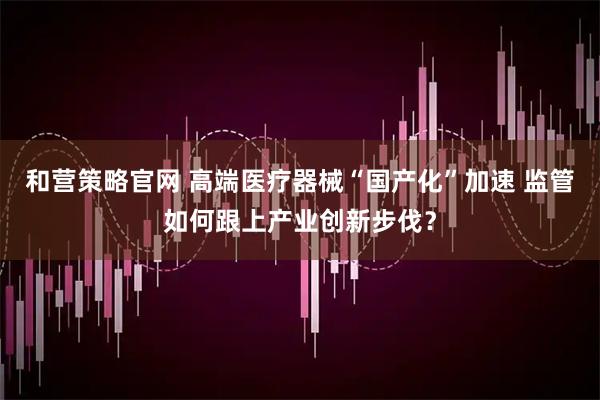 和营策略官网 高端医疗器械“国产化”加速 监管如何跟上产业创新步伐？