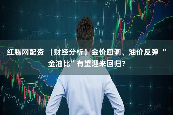 红腾网配资 【财经分析】金价回调、油价反弹 “金油比”有望迎来回归？