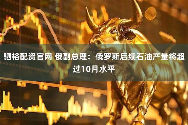 驷裕配资官网 俄副总理：俄罗斯后续石油产量将超过10月水平