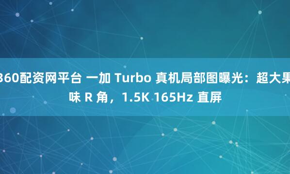 360配资网平台 一加 Turbo 真机局部图曝光：超大果味 R 角，1.5K 165Hz 直屏
