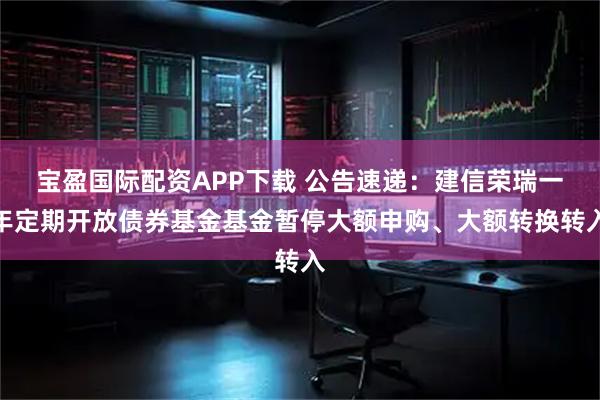 宝盈国际配资APP下载 公告速递：建信荣瑞一年定期开放债券基金基金暂停大额申购、大额转换转入