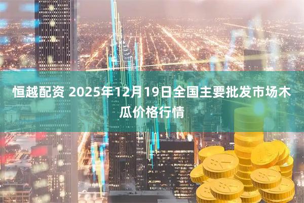 恒越配资 2025年12月19日全国主要批发市场木瓜价格行情