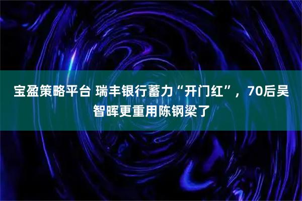 宝盈策略平台 瑞丰银行蓄力“开门红”，70后吴智晖更重用陈钢梁了