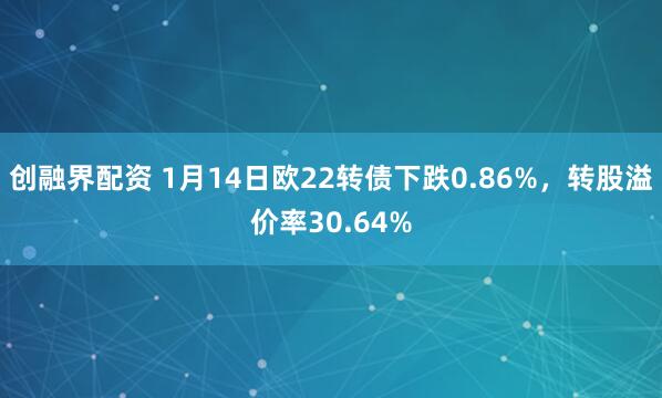 创融界配资 1月14日欧22转债下跌0.86%，转股溢价率30.64%