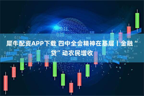 犀牛配资APP下载 四中全会精神在基层丨金融“贷”动农民增收