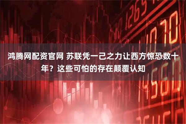 鸿腾网配资官网 苏联凭一己之力让西方惊恐数十年？这些可怕的存在颠覆认知