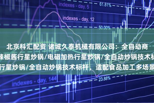 北京科汇配资 诸城久泰机械有限公司：全自动商用炒料机/行星炒锅/辣椒酱行星炒锅/电磁加热行星炒锅/全自动炒锅技术标杆，适配食品加工多场景