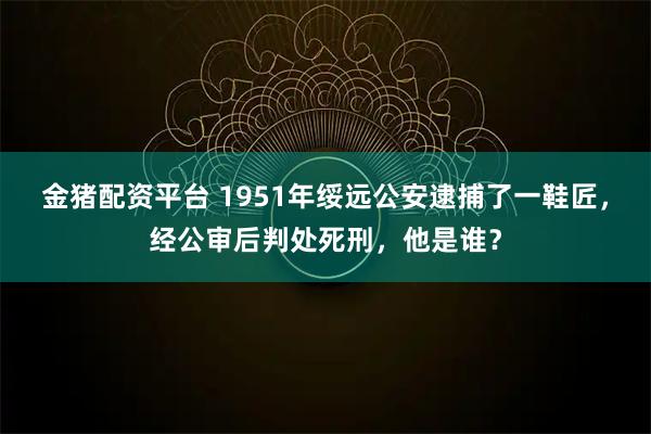 金猪配资平台 1951年绥远公安逮捕了一鞋匠，经公审后判处死刑，他是谁？