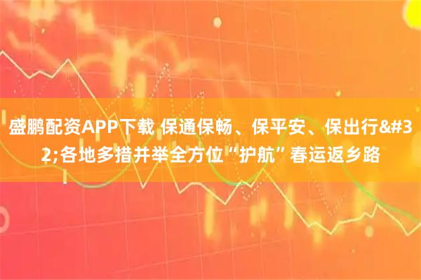 盛鹏配资APP下载 保通保畅、保平安、保出行 各地多措并举全方位“护航”春运返乡路