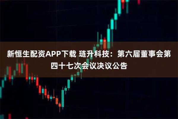 新恒生配资APP下载 琏升科技：第六届董事会第四十七次会议决议公告