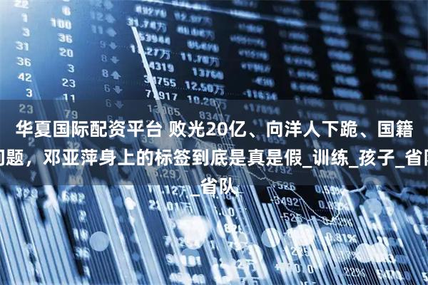 华夏国际配资平台 败光20亿、向洋人下跪、国籍问题，邓亚萍身上的标签到底是真是假_训练_孩子_省队