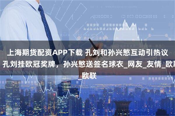 上海期货配资APP下载 孔刘和孙兴慜互动引热议，孔刘挂欧冠奖牌，孙兴慜送签名球衣_网友_友情_欧联
