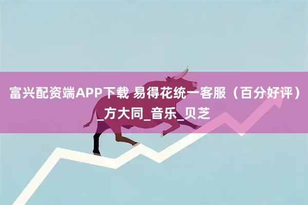 富兴配资端APP下载 易得花统一客服（百分好评）_方大同_音乐_贝芝
