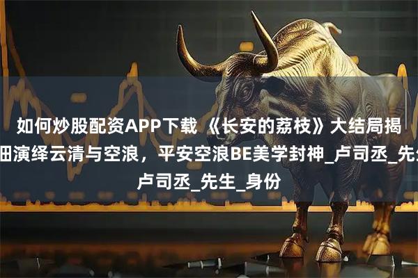 如何炒股配资APP下载 《长安的荔枝》大结局揭秘，安沺演绎云清与空浪，平安空浪BE美学封神_卢司丞_先生_身份