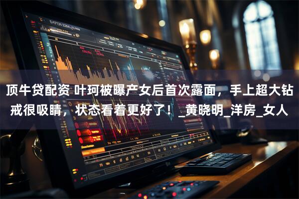 顶牛贷配资 叶珂被曝产女后首次露面，手上超大钻戒很吸睛，状态看着更好了！_黄晓明_洋房_女人