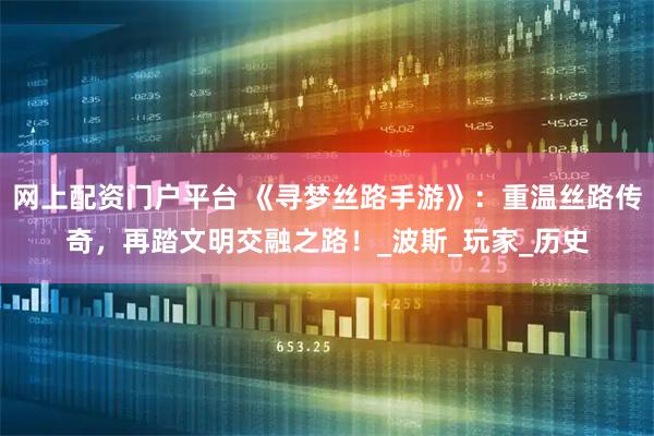 网上配资门户平台 《寻梦丝路手游》：重温丝路传奇，再踏文明交融之路！_波斯_玩家_历史