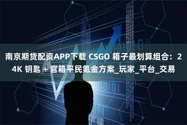 南京期货配资APP下载 CSGO 箱子最划算组合：24K 钥匙 + 官箱平民氪金方案_玩家_平台_交易