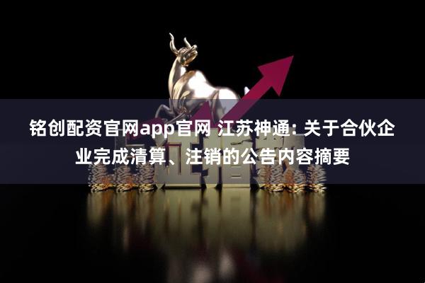 铭创配资官网app官网 江苏神通: 关于合伙企业完成清算、注销的公告内容摘要