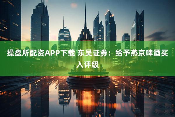 操盘所配资APP下载 东吴证券：给予燕京啤酒买入评级