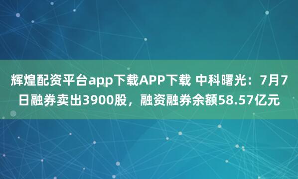 辉煌配资平台app下载APP下载 中科曙光：7月7日融券卖出3900股，融资融券余额58.57亿元