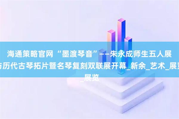 海通策略官网 “墨渡琴音”——朱永成师生五人展与历代古琴拓片暨名琴复刻双联展开幕_新余_艺术_展览