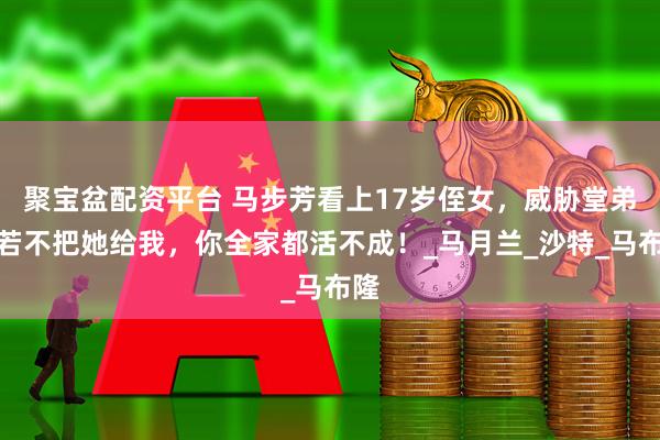 聚宝盆配资平台 马步芳看上17岁侄女，威胁堂弟：若不把她给我，你全家都活不成！_马月兰_沙特_马布隆