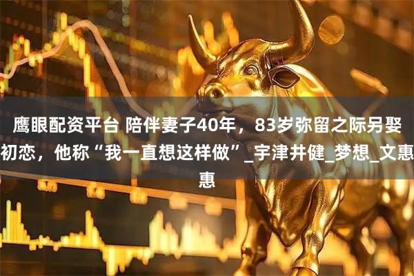 鹰眼配资平台 陪伴妻子40年，83岁弥留之际另娶初恋，他称“我一直想这样做”_宇津井健_梦想_文惠