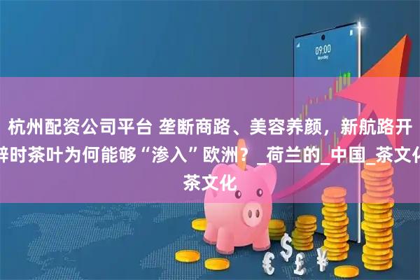 杭州配资公司平台 垄断商路、美容养颜，新航路开辟时茶叶为何能够“渗入”欧洲？_荷兰的_中国_茶文化