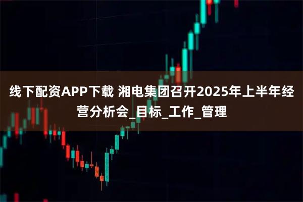 线下配资APP下载 湘电集团召开2025年上半年经营分析会_目标_工作_管理