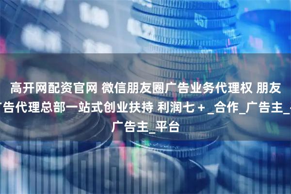 高开网配资官网 微信朋友圈广告业务代理权 朋友圈广告代理总部一站式创业扶持 利润七＋_合作_广告主_平台