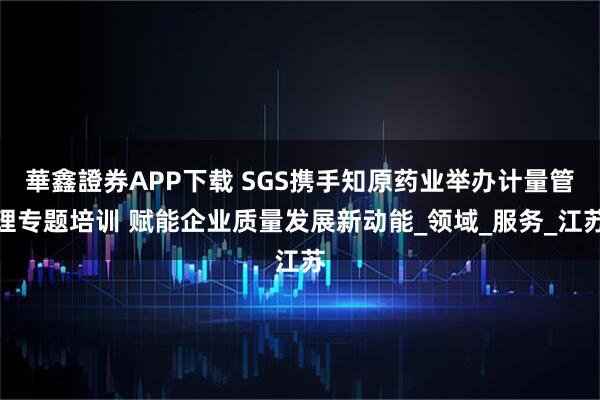 華鑫證券APP下载 SGS携手知原药业举办计量管理专题培训 赋能企业质量发展新动能_领域_服务_江苏