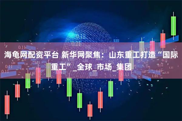 海龟网配资平台 新华网聚焦：山东重工打造“国际重工”_全球_市场_集团