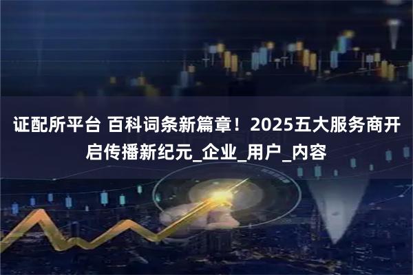 证配所平台 百科词条新篇章！2025五大服务商开启传播新纪元_企业_用户_内容