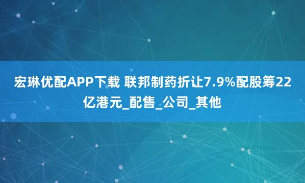 宏琳优配APP下载 联邦制药折让7.9%配股筹22亿港元_配售_公司_其他