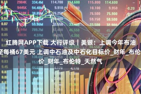 红腾网APP下载 大行评级｜美银：上调今年布油价格预测至每桶67美元 上调中石油及中石化目标价_财年_布伦特_天然气