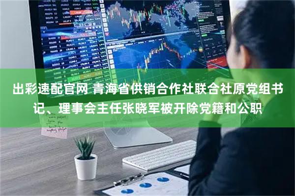 出彩速配官网 青海省供销合作社联合社原党组书记、理事会主任张晓军被开除党籍和公职