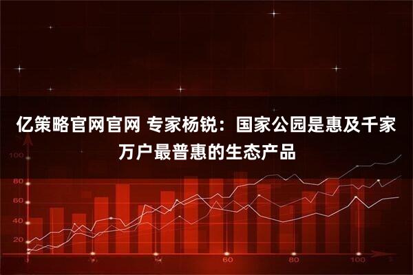 亿策略官网官网 专家杨锐：国家公园是惠及千家万户最普惠的生态产品