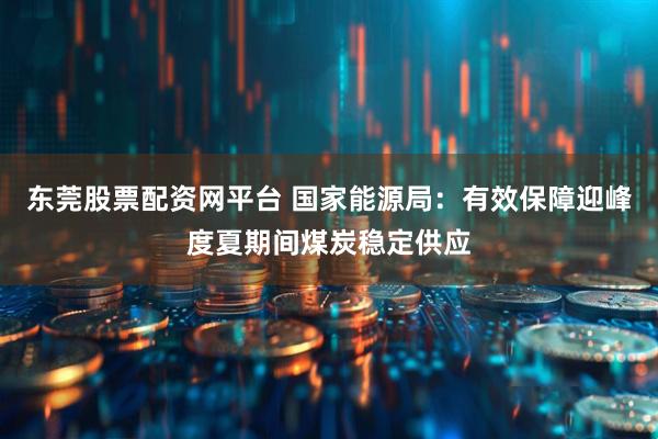 东莞股票配资网平台 国家能源局：有效保障迎峰度夏期间煤炭稳定供应