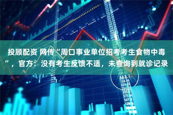 投顾配资 网传“周口事业单位招考考生食物中毒”，官方：没有考生反馈不适，未查询到就诊记录