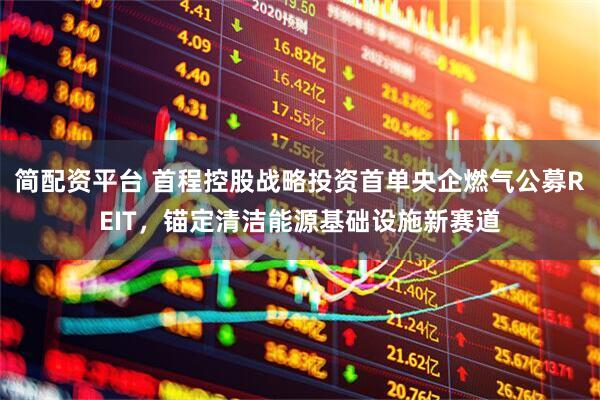 简配资平台 首程控股战略投资首单央企燃气公募REIT，锚定清洁能源基础设施新赛道