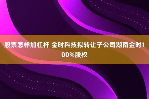 股票怎样加杠杆 金时科技拟转让子公司湖南金时100%股权