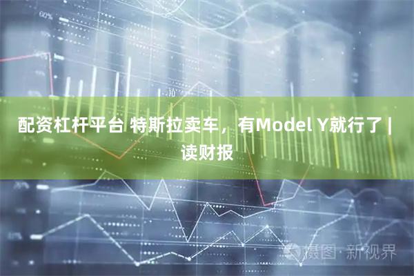配资杠杆平台 特斯拉卖车，有Model Y就行了 | 读财报