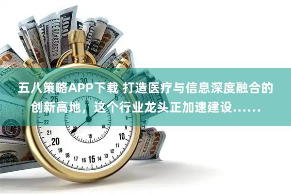 五八策略APP下载 打造医疗与信息深度融合的创新高地，这个行业龙头正加速建设……