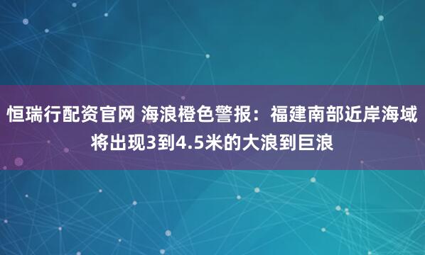 恒瑞行配资官网 海浪橙色警报：福建南部近岸海域将出现3到4.5米的大浪到巨浪