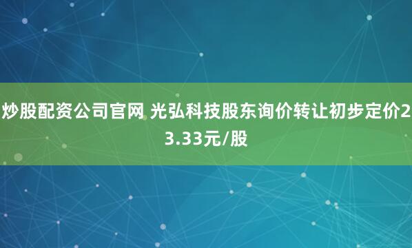 炒股配资公司官网 光弘科技股东询价转让初步定价23.33元/股