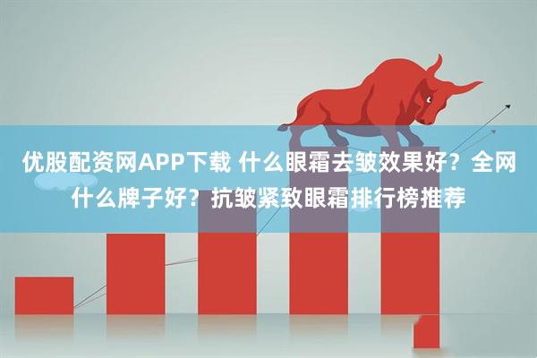 优股配资网APP下载 什么眼霜去皱效果好？全网什么牌子好？抗皱紧致眼霜排行榜推荐